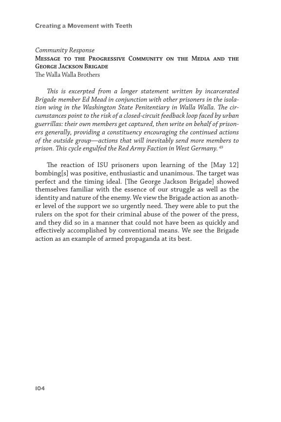 Creating a Movement with Teeth  Community Response MESSAGE TO THE PROGRESSIVE COMMUNITY ON THE MEDIA AND THE ‘GEORGE JACKSON BRIGADE  ‘The Walla Walla Brothers  This is excerpted from a longer statement written by incarcerated Brigade member Ed Mead in conjunction with other prisoners in the isola- tion wing in the Washington State Penitentiary in Walla Walla. The cir- cumstances point to the risk of a closed-circuit feedback loop faced by urban guerrillas: their own members get captured, then write on behalf of prison- ers generally, providing a constituency encouraging the continued actions of the outside group—actions that will inevitably send more members to prison. This cycle engulfed the Red Army Faction in West Germany.  The reaction of ISU prisoners upon learning of the [May 12] bombingls] was positive, enthusiastic and unanimous. Te target was perfect and the timing ideal. [The George Jackson Brigade] showed themselves familiar with the essence of our struggle as well as the identity and nature of the enemy. We view the Brigade action as anoth- er level of the support we so urgently need. They were able to put the rulers on the spot for their criminal abuse of the power of the press, and they did so in a manner that could not have been as quickly and effectively accomplished by conventional means. We see the Brigade action as an example of armed propaganda at its best.  104 
